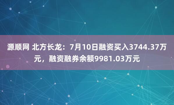 源顺网 北方长龙：7月10日融资买入3744.37万元，融资融券余额9981.03万元