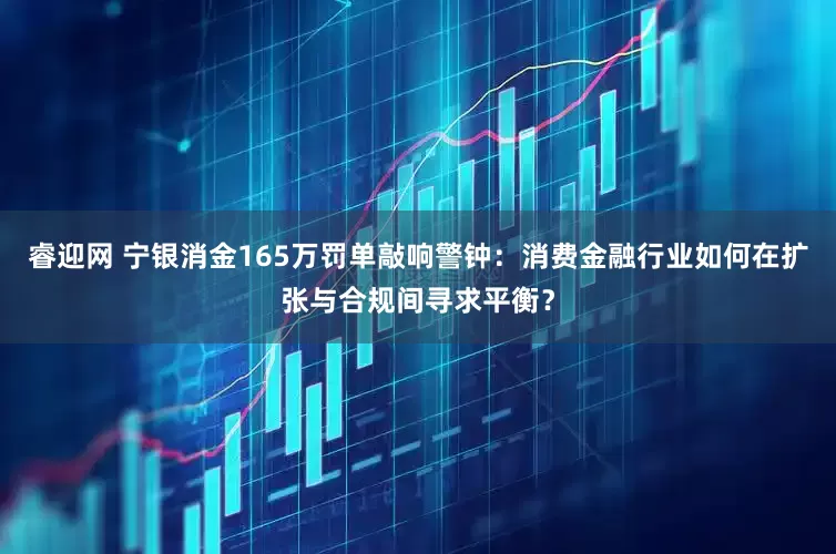 睿迎网 宁银消金165万罚单敲响警钟：消费金融行业如何在扩张与合规间寻求平衡？