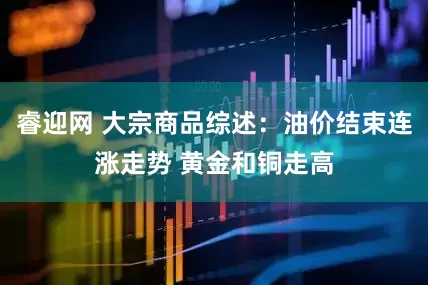 睿迎网 大宗商品综述：油价结束连涨走势 黄金和铜走高
