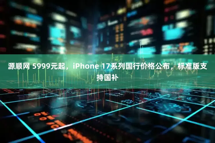 源顺网 5999元起，iPhone 17系列国行价格公布，标准版支持国补