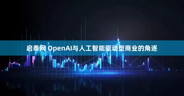 启泰网 OpenAI与人工智能驱动型商业的角逐