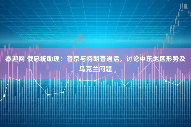 睿迎网 俄总统助理：普京与特朗普通话，讨论中东地区形势及乌克兰问题