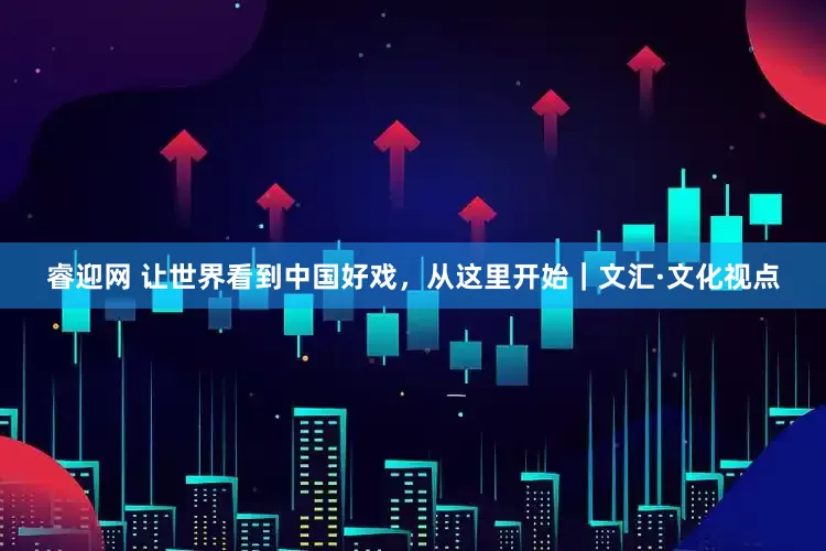 睿迎网 让世界看到中国好戏，从这里开始｜文汇·文化视点