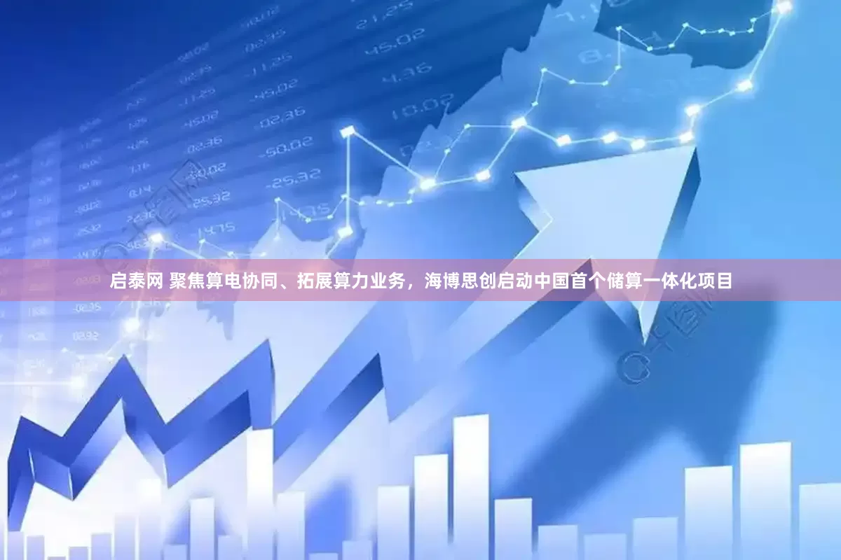 启泰网 聚焦算电协同、拓展算力业务，海博思创启动中国首个储算一体化项目